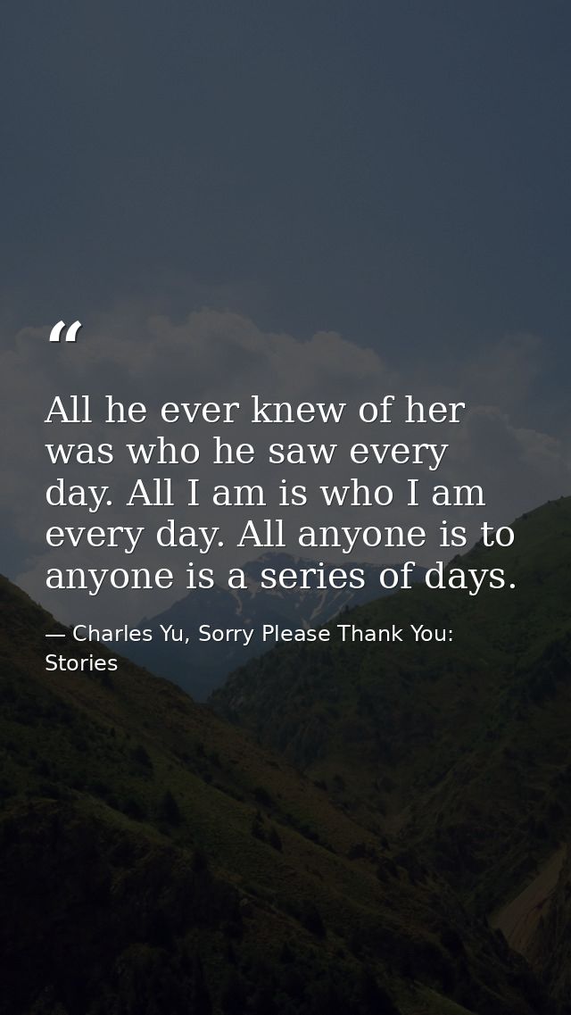 All he ever knew of her was who he saw every day. All I am is who I am every day. All anyone is to anyone is a series of — Charles Yu, Sorry Please Thank You: Stories