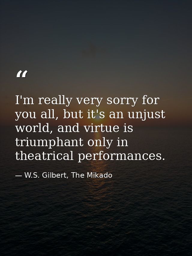 I'm really very sorry for you all, but it's an unjust world, and virtue is triumphant only in theatrical performances. — W.S. Gilbert, The Mikado