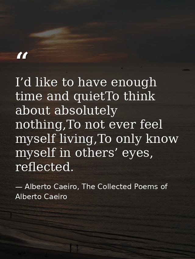 I’d like to have enough time and quietTo think about absolutely nothing,To not ever feel myself living,To only know myse — Alberto Caeiro, The Collected Poems of Alberto Caeiro