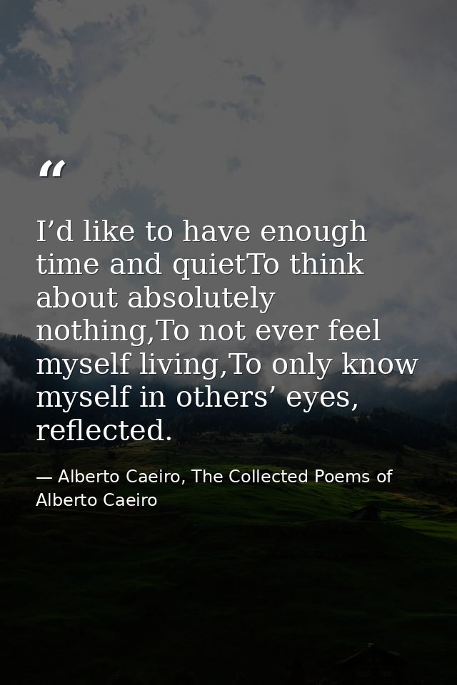 I’d like to have enough time and quietTo think about absolutely nothing,To not ever feel myself living,To only know myse — Alberto Caeiro, The Collected Poems of Alberto Caeiro