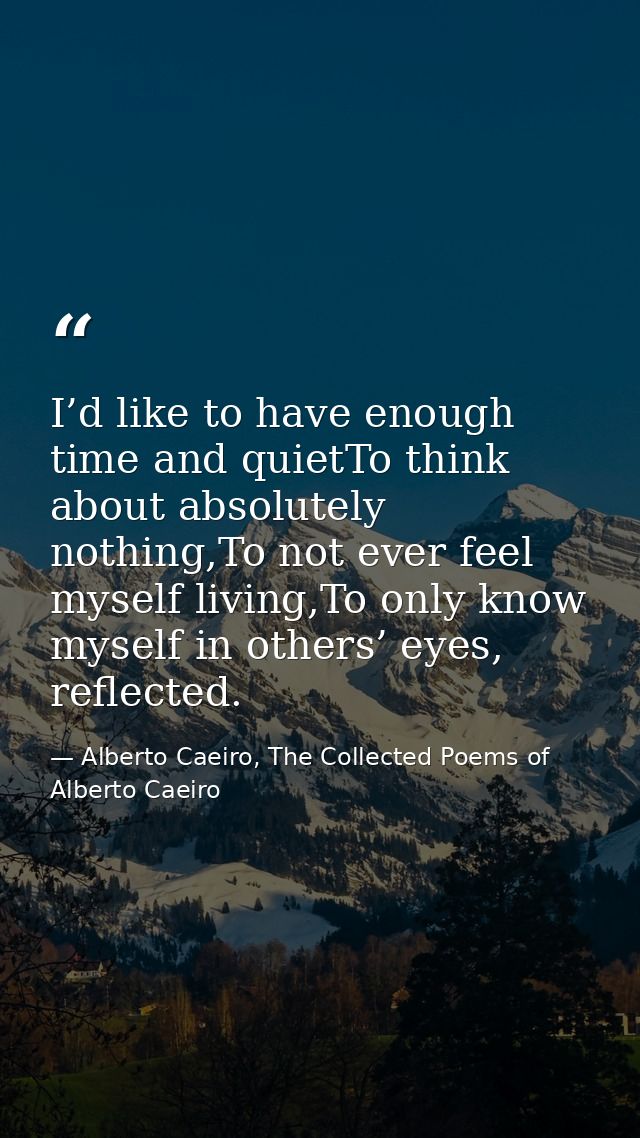 I’d like to have enough time and quietTo think about absolutely nothing,To not ever feel myself living,To only know myse — Alberto Caeiro, The Collected Poems of Alberto Caeiro