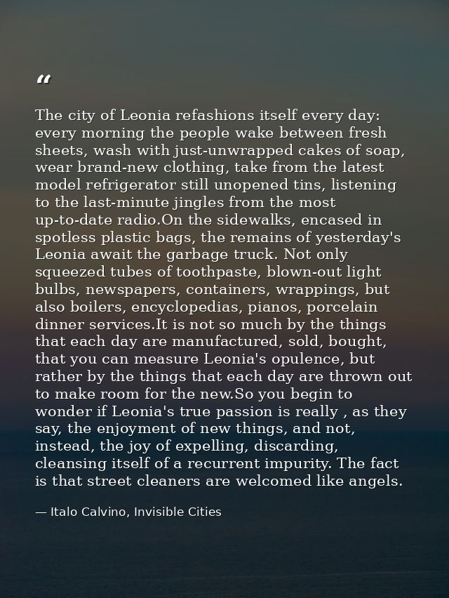 The city of Leonia refashions itself every day: every morning the people wake between fresh sheets, wash with just-unwra — Italo Calvino, Invisible Cities