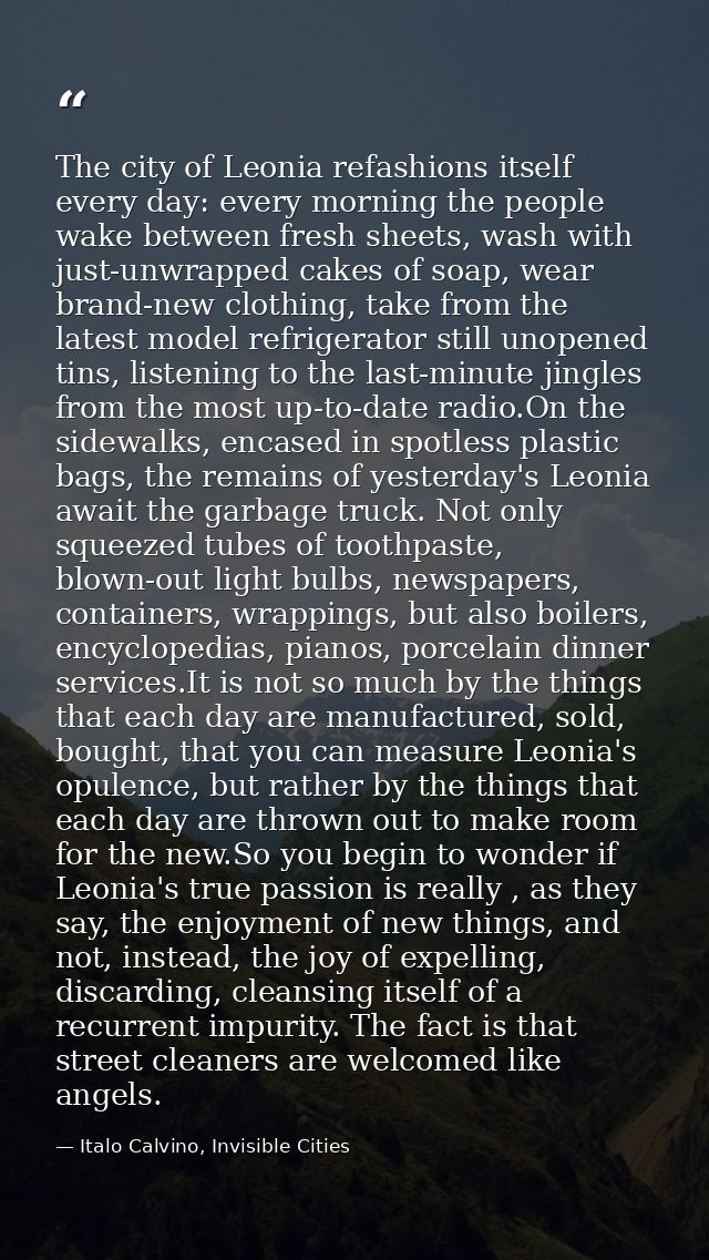 The city of Leonia refashions itself every day: every morning the people wake between fresh sheets, wash with just-unwra — Italo Calvino, Invisible Cities
