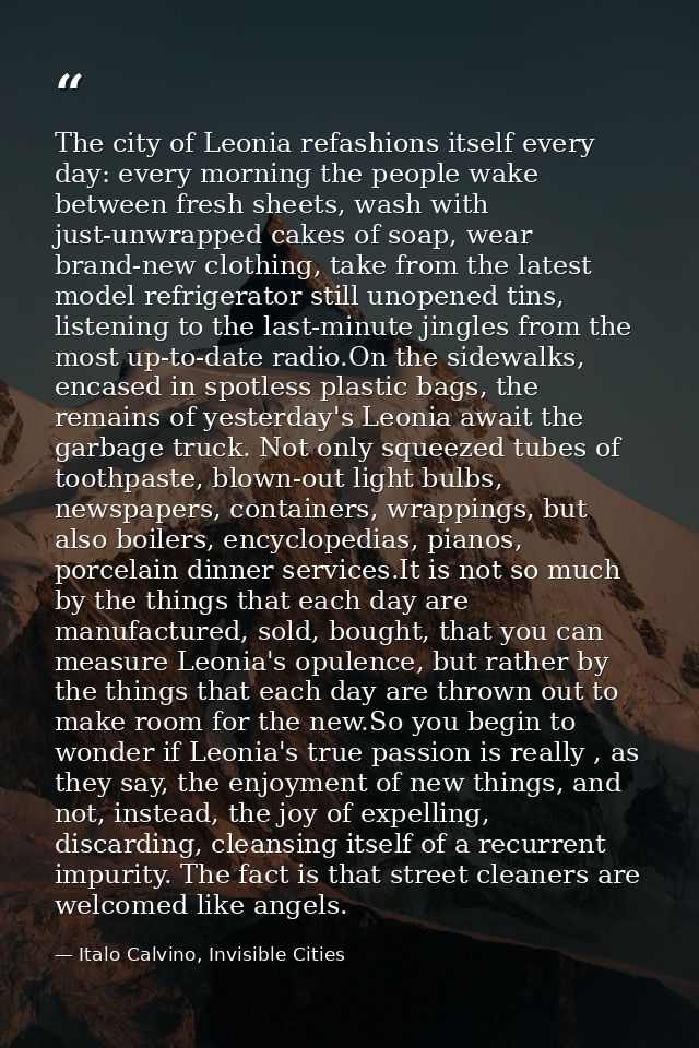 The city of Leonia refashions itself every day: every morning the people wake between fresh sheets, wash with just-unwra — Italo Calvino, Invisible Cities