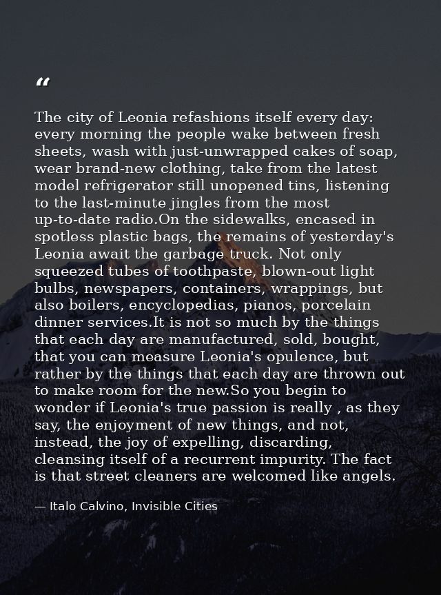 The city of Leonia refashions itself every day: every morning the people wake between fresh sheets, wash with just-unwra — Italo Calvino, Invisible Cities