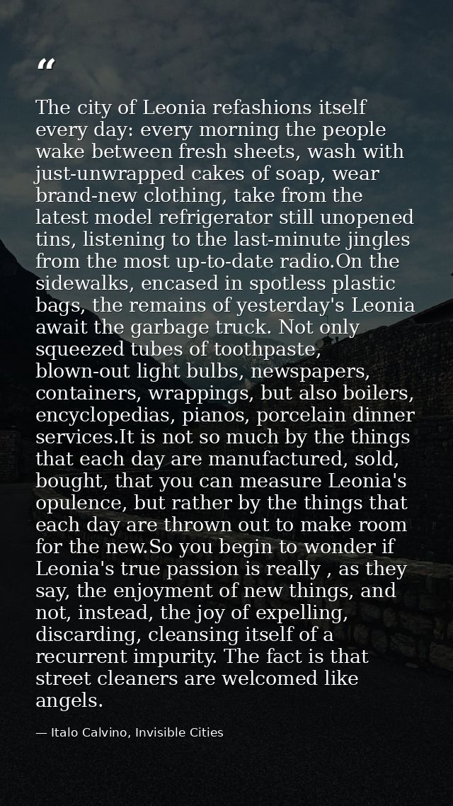 The city of Leonia refashions itself every day: every morning the people wake between fresh sheets, wash with just-unwra — Italo Calvino, Invisible Cities