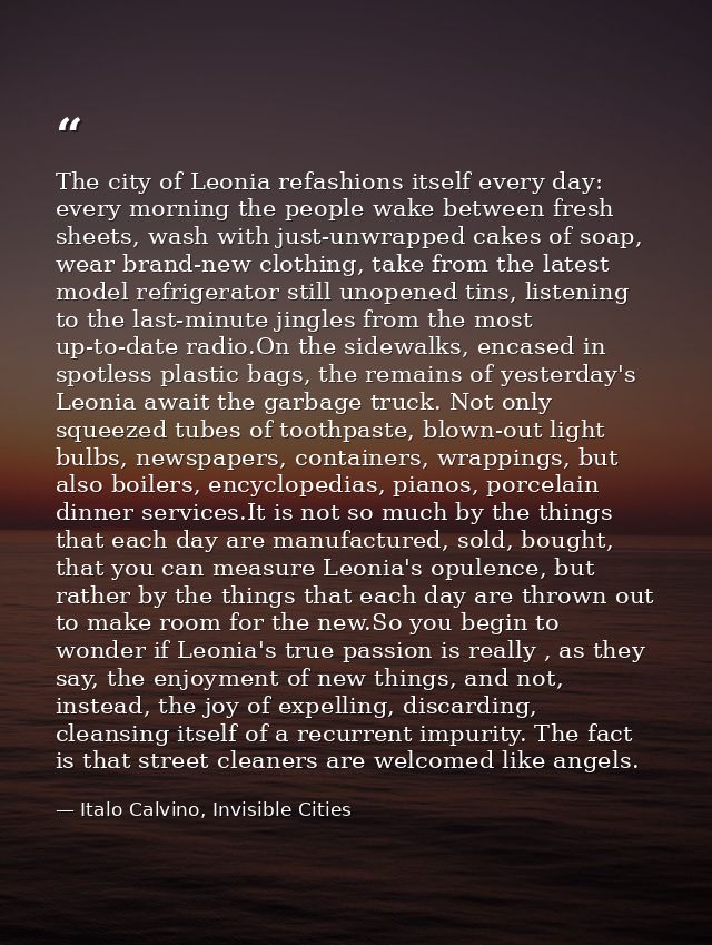 The city of Leonia refashions itself every day: every morning the people wake between fresh sheets, wash with just-unwra — Italo Calvino, Invisible Cities