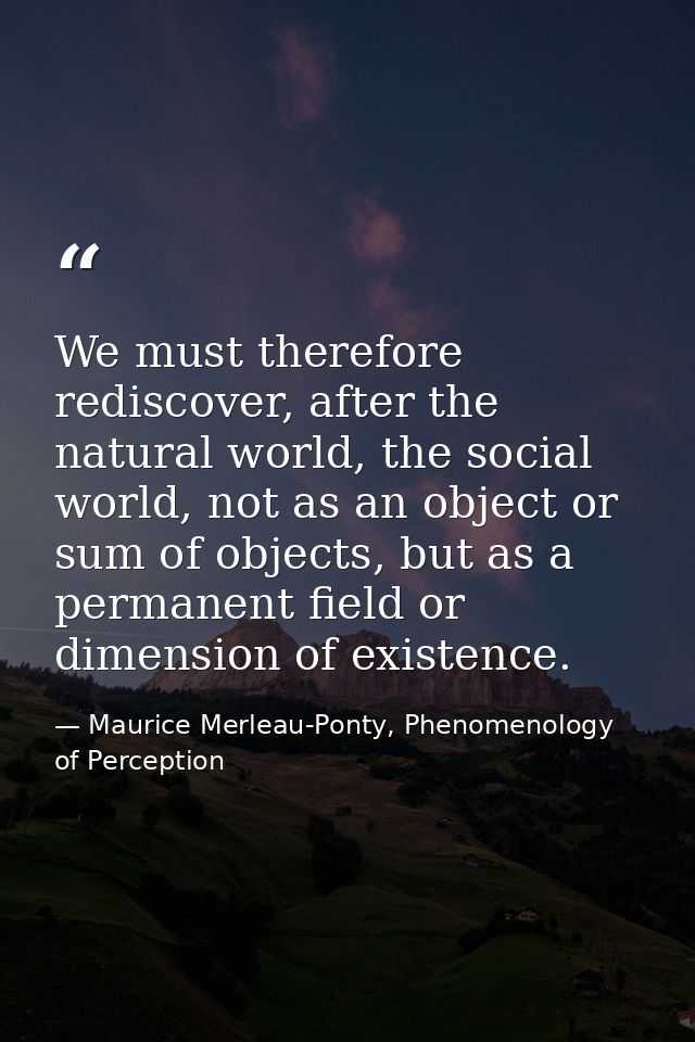 We must therefore rediscover, after the natural world, the social world, not as an object or sum of objects, but as a pe — Maurice Merleau-Ponty, Phenomenology of Perception