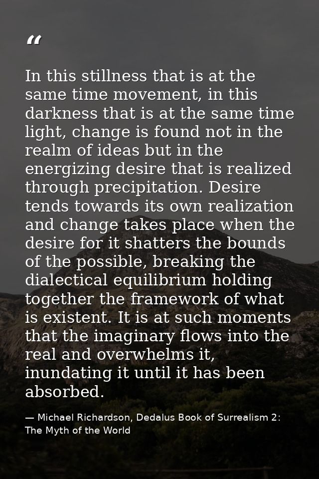 In this stillness that is at the same time movement, in this darkness that is at the same time light, change is found no — Michael Richardson, Dedalus Book of Surrealism 2: The Myth of the World