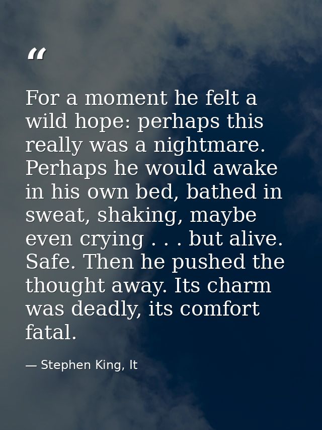 For a moment he felt a wild hope: perhaps this really was a nightmare. Perhaps he would awake in his own bed, bathed in  — Stephen King, It