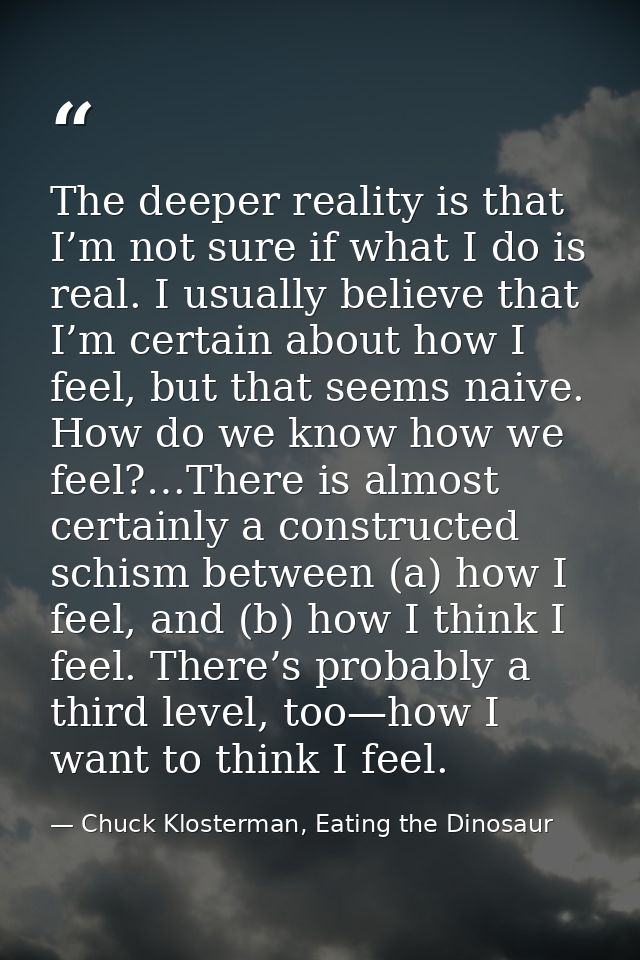 The deeper reality is that I’m not sure if what I do is real. I usually believe that I’m certain about how I feel, but t — Chuck Klosterman, Eating the Dinosaur