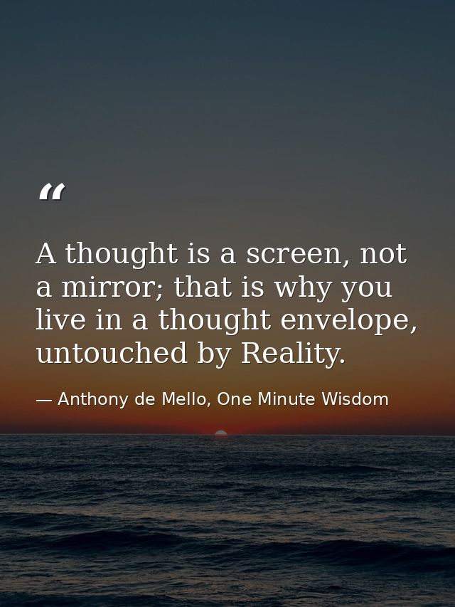 A thought is a screen, not a mirror; that is why you live in a thought envelope, untouched by Reality. — Anthony de Mello, One Minute Wisdom