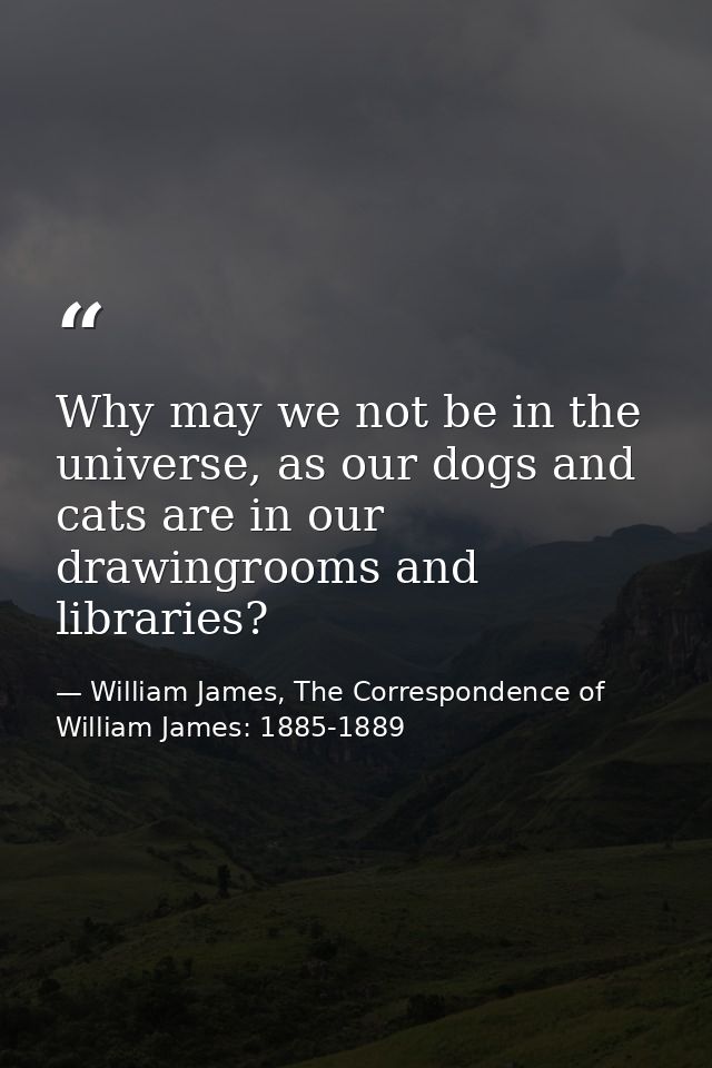 Why may we not be in the universe, as our dogs and cats are in our drawingrooms and libraries? — William James, The Correspondence of William James: 1885-1889