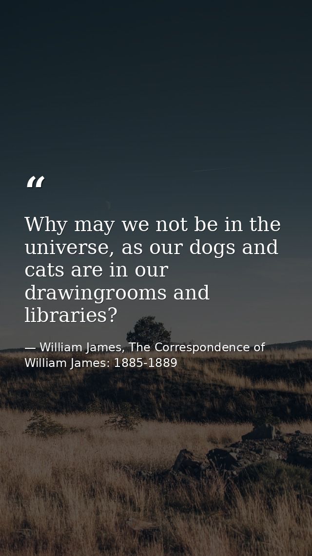 Why may we not be in the universe, as our dogs and cats are in our drawingrooms and libraries? — William James, The Correspondence of William James: 1885-1889
