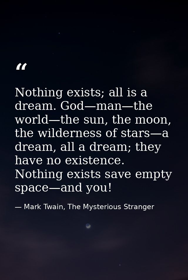 Nothing exists; all is a dream. God—man—the world—the sun, the moon, the wilderness of stars—a dream, all a dream; they  — Mark Twain, The Mysterious Stranger
