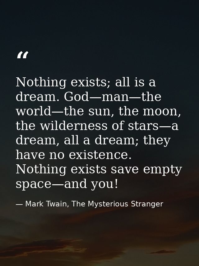 Nothing exists; all is a dream. God—man—the world—the sun, the moon, the wilderness of stars—a dream, all a dream; they  — Mark Twain, The Mysterious Stranger