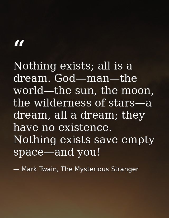 Nothing exists; all is a dream. God—man—the world—the sun, the moon, the wilderness of stars—a dream, all a dream; they  — Mark Twain, The Mysterious Stranger