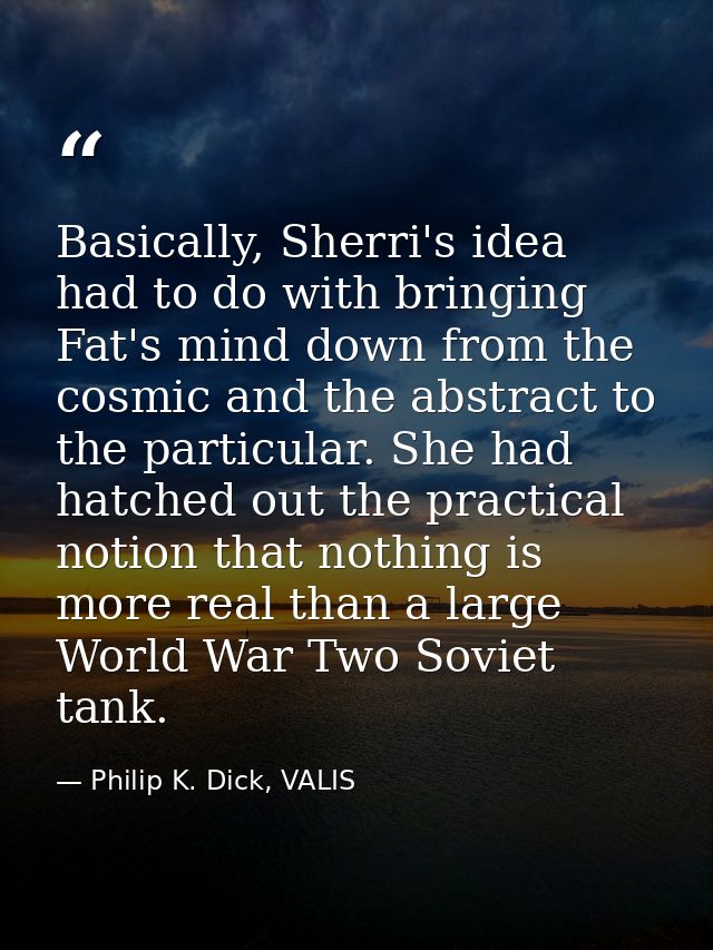 Basically, Sherri's idea had to do with bringing Fat's mind down from the cosmic and the abstract to the particular. She — Philip K. Dick, VALIS