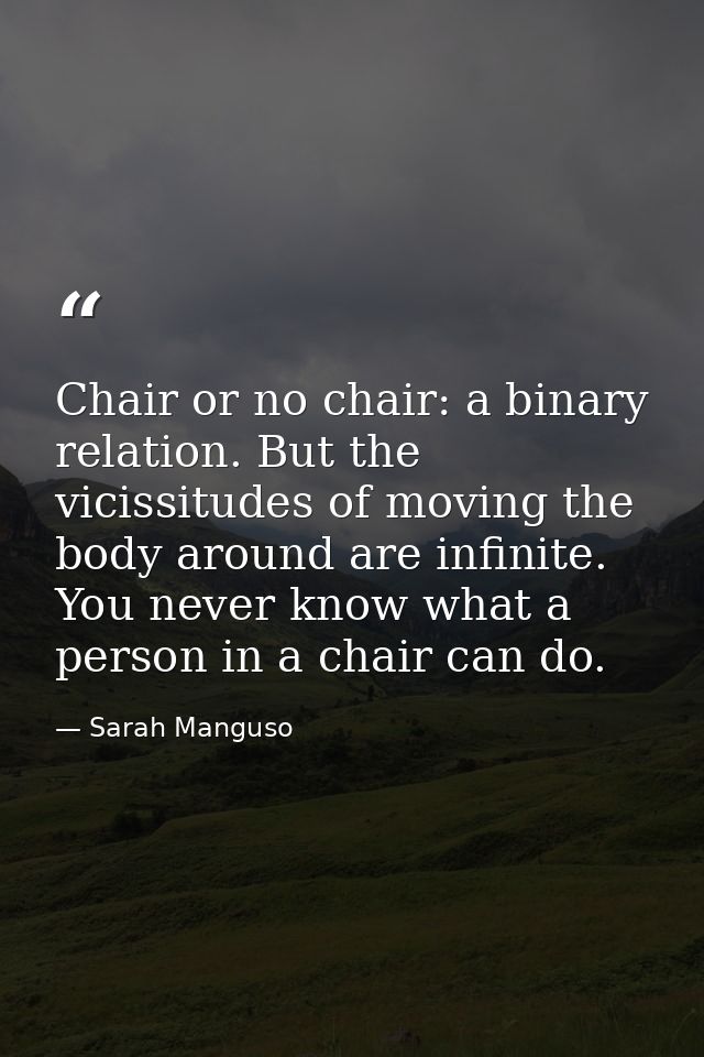 Chair or no chair: a binary relation. But the vicissitudes of moving the body around are infinite. You never know what a — Sarah Manguso