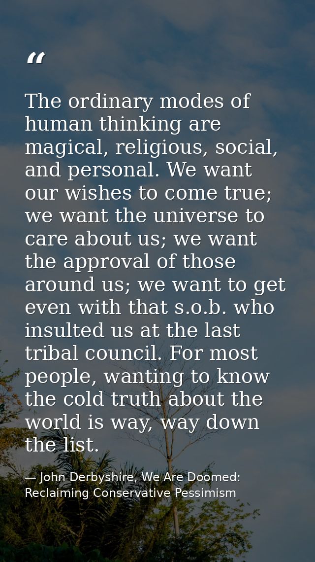 The ordinary modes of human thinking are magical, religious, social, and personal. We want our wishes to come true; we w — John Derbyshire, We Are Doomed: Reclaiming Conservative Pessimism