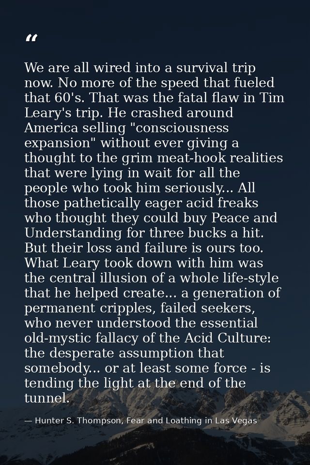 We are all wired into a survival trip now. No more of the speed that fueled that 60's. That was the fatal flaw in Tim Le — Hunter S. Thompson, Fear and Loathing in Las Vegas