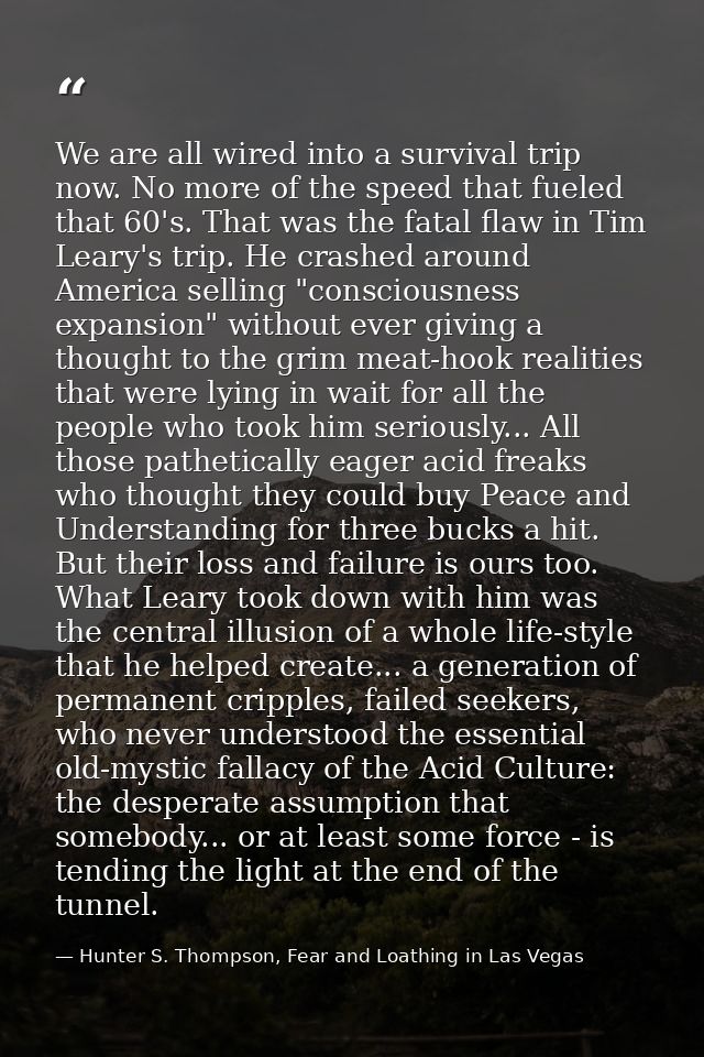We are all wired into a survival trip now. No more of the speed that fueled that 60's. That was the fatal flaw in Tim Le — Hunter S. Thompson, Fear and Loathing in Las Vegas