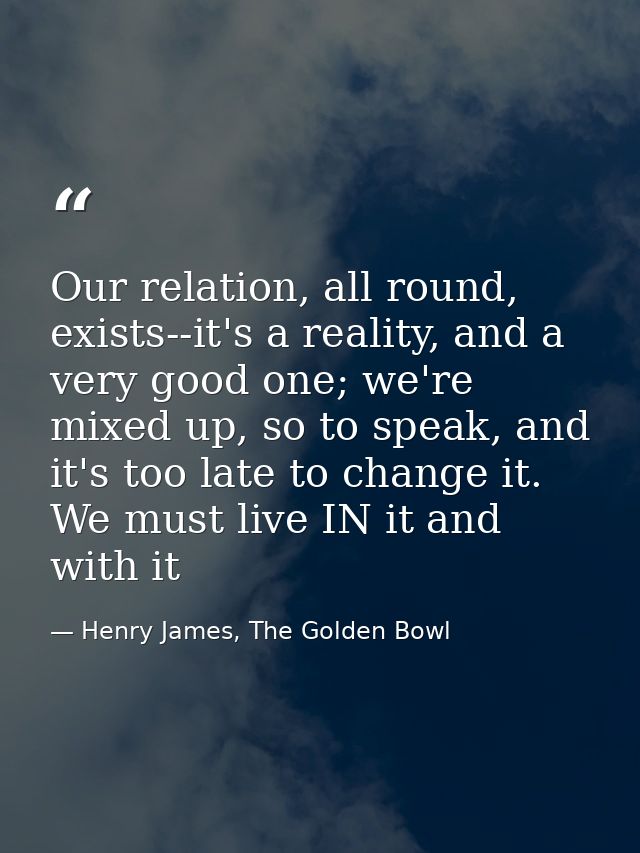 Our relation, all round, exists--it's a reality, and a very good one; we're mixed up, so to speak, and it's too late to  — Henry James, The Golden Bowl