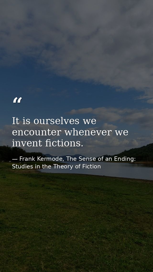 It is ourselves we encounter whenever we invent fictions. — Frank Kermode, The Sense of an Ending: Studies in the Theory of Fiction