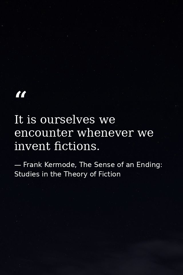 It is ourselves we encounter whenever we invent fictions. — Frank Kermode, The Sense of an Ending: Studies in the Theory of Fiction