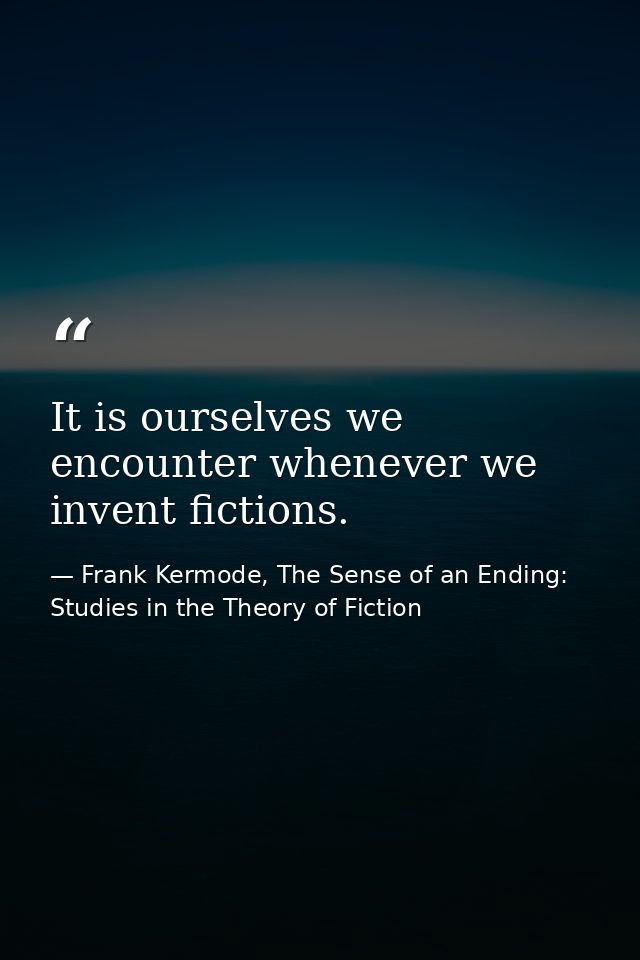 It is ourselves we encounter whenever we invent fictions. — Frank Kermode, The Sense of an Ending: Studies in the Theory of Fiction