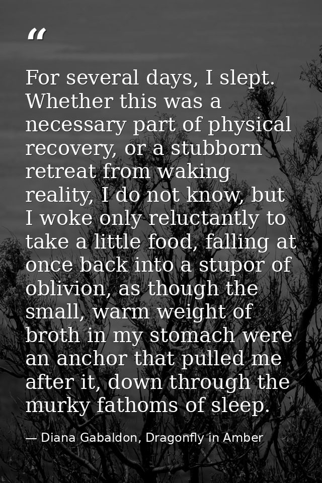 For several days, I slept. Whether this was a necessary part of physical recovery, or a stubborn retreat from waking rea — Diana Gabaldon, Dragonfly in Amber