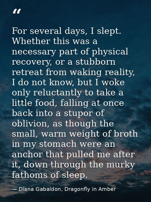 For several days, I slept. Whether this was a necessary part of physical recovery, or a stubborn retreat from waking rea — Diana Gabaldon, Dragonfly in Amber