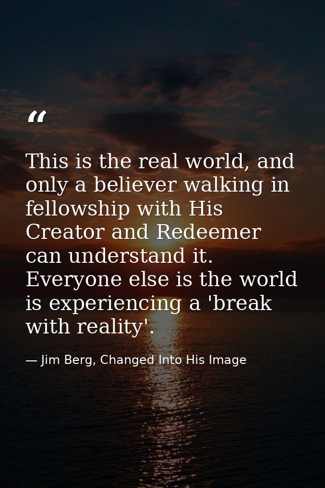 This is the real world, and only a believer walking in fellowship with His Creator and Redeemer can understand it. Every — Jim Berg, Changed Into His Image