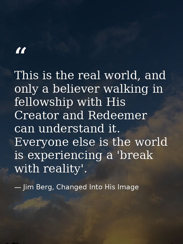 This is the real world, and only a believer walking in fellowship with His Creator and Redeemer can understand it. Every — Jim Berg, Changed Into His Image