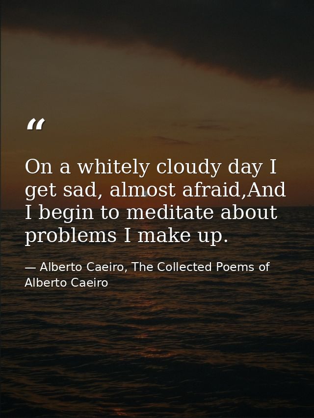 On a whitely cloudy day I get sad, almost afraid,And I begin to meditate about problems I make up. — Alberto Caeiro, The Collected Poems of Alberto Caeiro