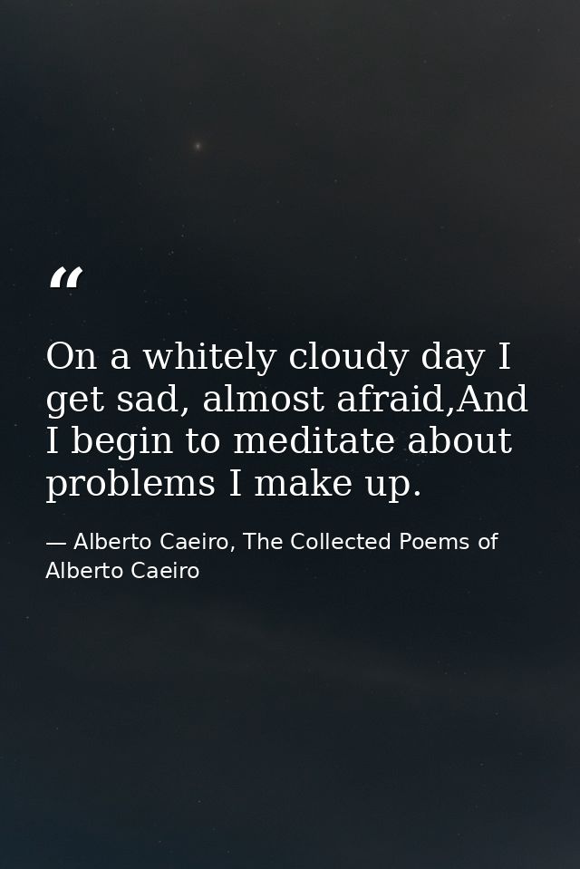 On a whitely cloudy day I get sad, almost afraid,And I begin to meditate about problems I make up. — Alberto Caeiro, The Collected Poems of Alberto Caeiro