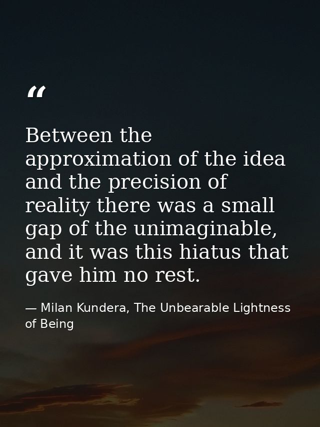 Between the approximation of the idea and the precision of reality there was a small gap of the unimaginable, and it was — Milan Kundera, The Unbearable Lightness of Being