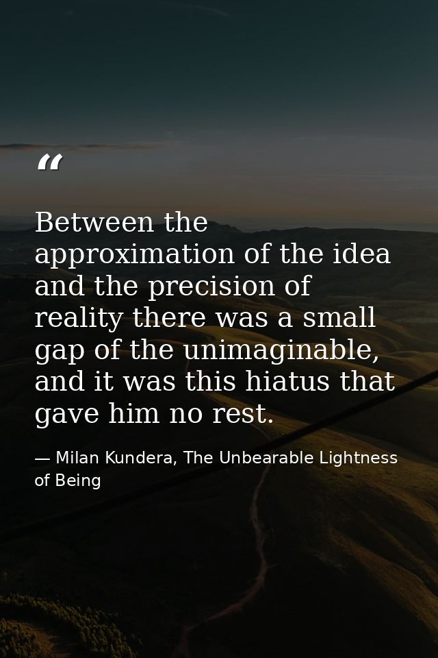 Between the approximation of the idea and the precision of reality there was a small gap of the unimaginable, and it was — Milan Kundera, The Unbearable Lightness of Being