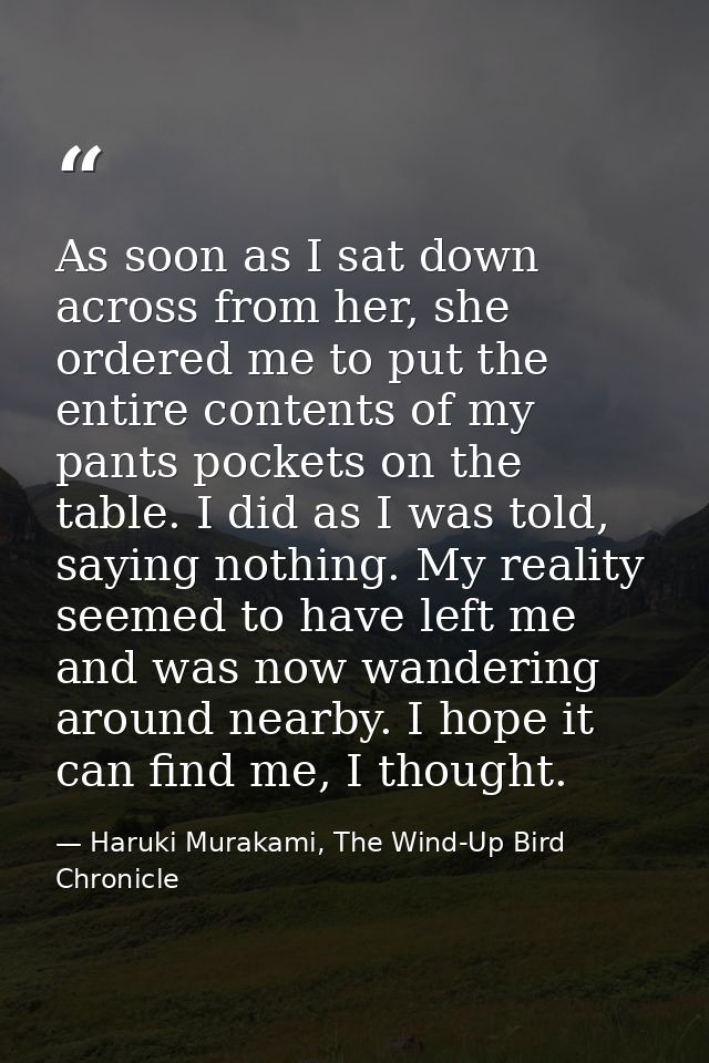 As soon as I sat down across from her, she ordered me to put the entire contents of my pants pockets on the table. I did — Haruki Murakami, The Wind-Up Bird Chronicle