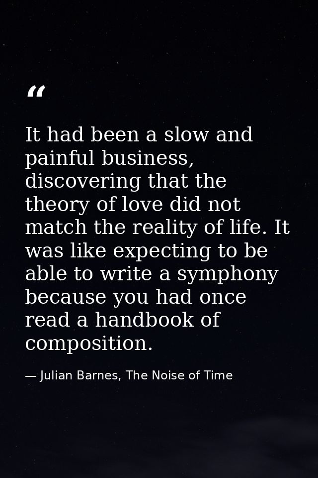It had been a slow and painful business, discovering that the theory of love did not match the reality of life. It was l — Julian Barnes, The Noise of Time