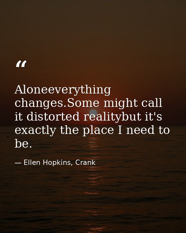 Aloneeverything changes.Some might call it distorted realitybut it's exactly the place I need to be. — Ellen Hopkins, Crank