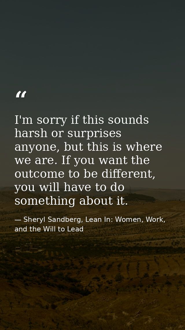 I'm sorry if this sounds harsh or surprises anyone, but this is where we are. If you want the outcome to be different, y — Sheryl Sandberg, Lean In: Women, Work, and the Will to Lead