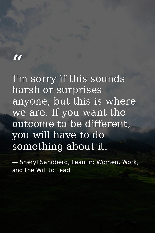 I'm sorry if this sounds harsh or surprises anyone, but this is where we are. If you want the outcome to be different, y — Sheryl Sandberg, Lean In: Women, Work, and the Will to Lead