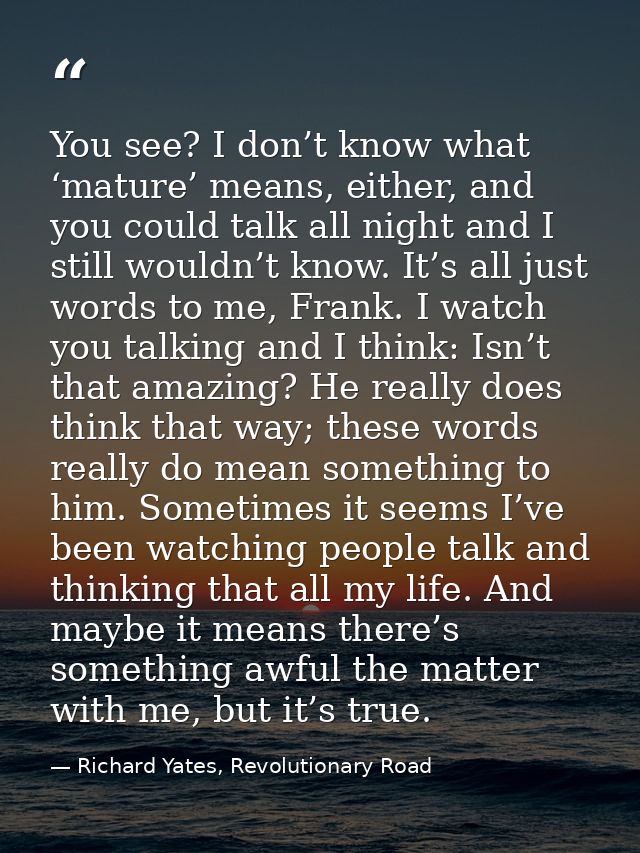You see? I don’t know what ‘mature’ means, either, and you could talk all night and I still wouldn’t know. It’s all just — Richard Yates, Revolutionary Road