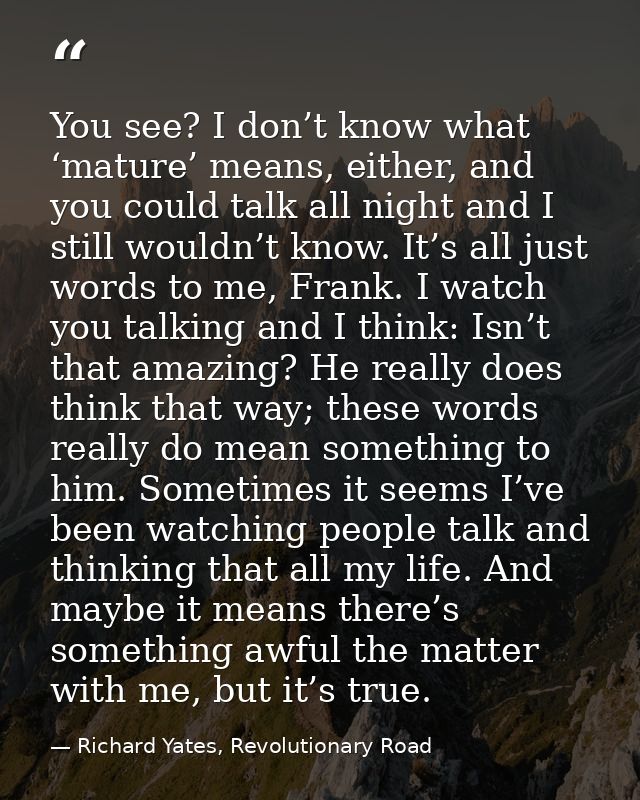 You see? I don’t know what ‘mature’ means, either, and you could talk all night and I still wouldn’t know. It’s all just — Richard Yates, Revolutionary Road