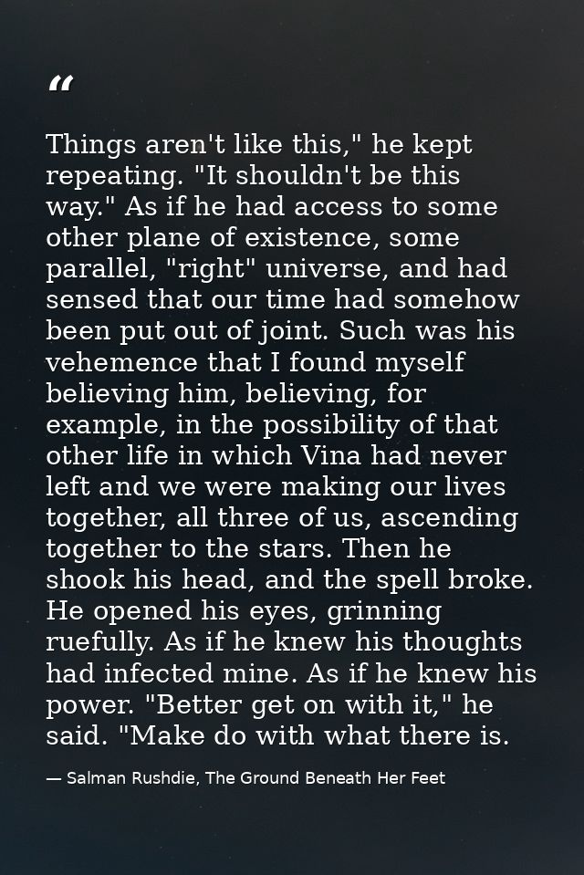 Things aren't like this," he kept repeating. "It shouldn't be this way." As if he had access to some other plane of exis — Salman Rushdie, The Ground Beneath Her Feet