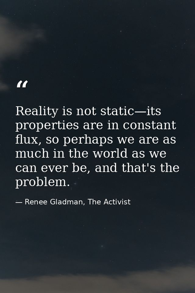 Reality is not static—its properties are in constant flux, so perhaps we are as much in the world as we can ever be, and — Renee Gladman, The Activist