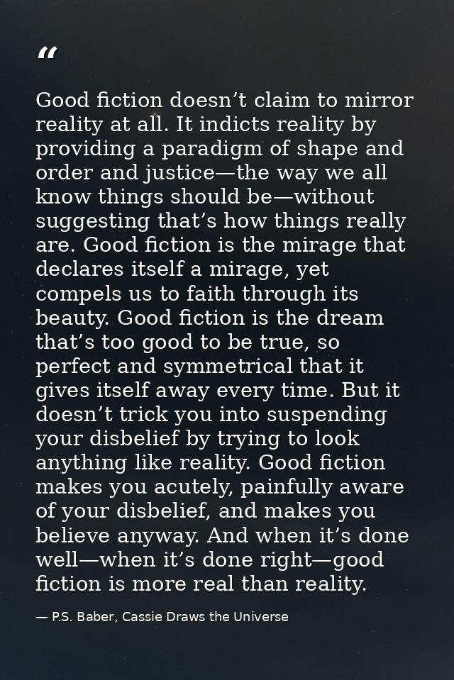 Good fiction doesn’t claim to mirror reality at all. It indicts reality by providing a paradigm of shape and order and j — P.S. Baber, Cassie Draws the Universe