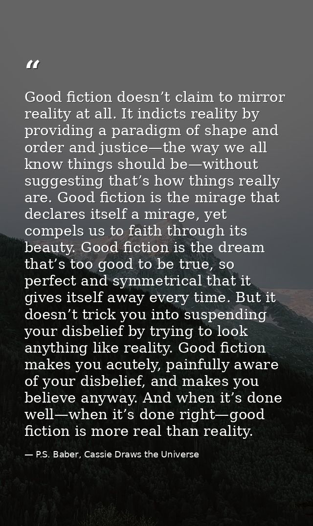 Good fiction doesn’t claim to mirror reality at all. It indicts reality by providing a paradigm of shape and order and j — P.S. Baber, Cassie Draws the Universe
