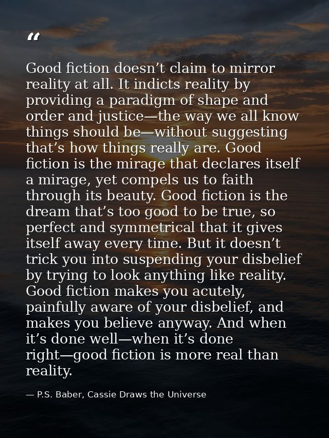 Good fiction doesn’t claim to mirror reality at all. It indicts reality by providing a paradigm of shape and order and j — P.S. Baber, Cassie Draws the Universe